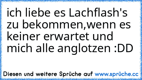 ich liebe es Lachflash's zu bekommen,
wenn es keiner erwartet und mich alle anglotzen :DD