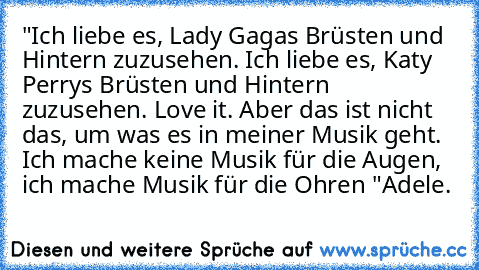 "Ich liebe es, Lady Gagas Brüsten und Hintern zuzusehen. Ich liebe es, Katy Perrys Brüsten und Hintern zuzusehen. Love it. Aber das ist nicht das, um was es in meiner Musik geht. Ich mache keine Musik für die Augen, ich mache Musik für die Ohren "
Adele.