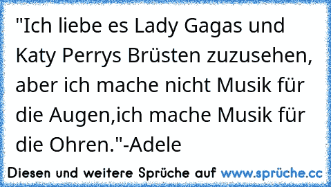 "Ich liebe es Lady Gagas und Katy Perrys Brüsten zuzusehen, aber ich mache nicht Musik für die Augen,
ich mache Musik für die Ohren."
-Adele ♥