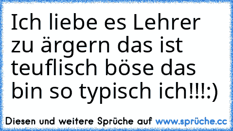 Ich liebe es Lehrer zu ärgern das ist teuflisch böse das bin so typisch ich!!!:)