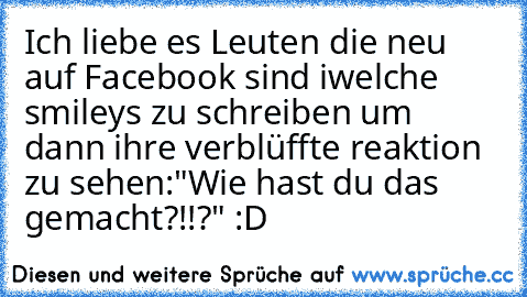 Ich liebe es Leuten die neu auf Facebook sind iwelche smileys zu schreiben um dann ihre verblüffte reaktion zu sehen:"Wie hast du das gemacht?!!?" :D