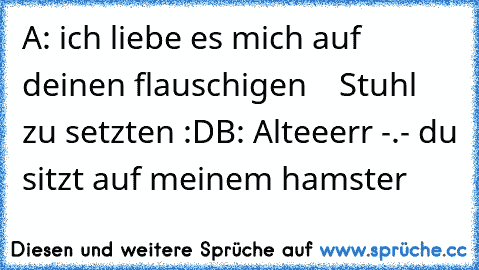 A: ich liebe es mich auf deinen flauschigen
    Stuhl zu setzten :D
B: Alteeerr -.- du sitzt auf meinem hamster