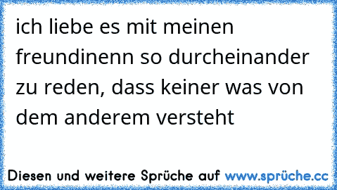 ich liebe es mit meinen freundinenn so durcheinander zu reden, dass keiner was von dem anderem versteht♥