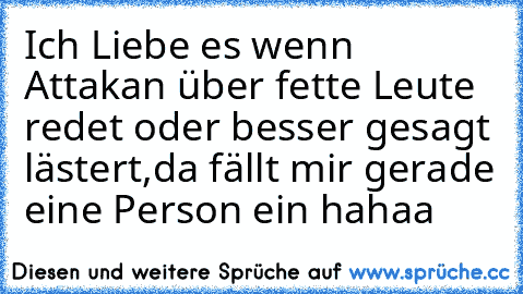 Ich Liebe es wenn Attakan über fette Leute redet oder besser gesagt lästert,da fällt mir gerade eine Person ein hahaa