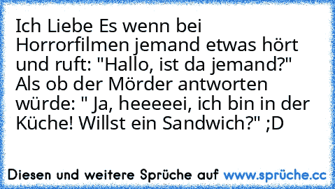 Ich Liebe Es wenn bei Horrorfilmen jemand etwas hört und ruft: "Hallo, ist da jemand?" Als ob der Mörder antworten würde: " Ja, heeeeei, ich bin in der Küche! Willst ein Sandwich?" ;D