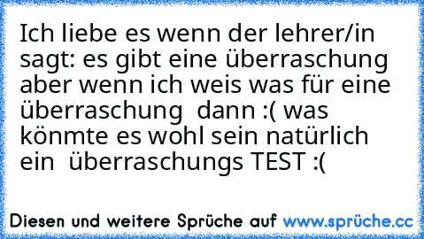 Ich liebe es wenn der lehrer/in sagt: es gibt eine überraschung aber wenn ich weis was für eine überraschung  dann :( was könmte es wohl sein natürlich ein  überraschungs TEST :(