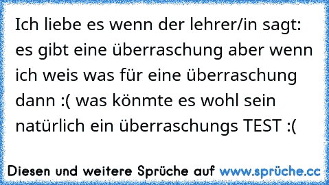 Ich liebe es wenn der lehrer/in sagt: es gibt eine überraschung aber wenn ich weis was für eine überraschung dann :( was könmte es wohl sein natürlich ein überraschungs TEST :(