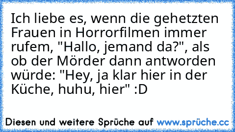 Ich liebe es, wenn die gehetzten Frauen in Horrorfilmen immer rufem, "Hallo, jemand da?", als ob der Mörder dann antworden würde: "Hey, ja klar hier in der Küche, huhu, hier" :D