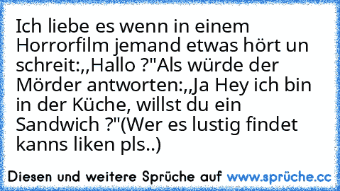 Ich liebe es wenn in einem Horrorfilm jemand etwas hört un schreit:,,Hallo ?"
Als würde der Mörder antworten:,,Ja Hey ich bin in der Küche, willst du ein Sandwich ?"
(Wer es lustig findet kanns liken pls..)