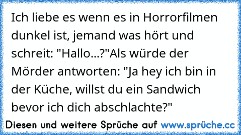 Ich liebe es wenn es in Horrorfilmen dunkel ist, jemand was hört und schreit: "Hallo...?"
Als würde der Mörder antworten: "Ja hey ich bin in der Küche, willst du ein Sandwich bevor ich dich abschlachte?"