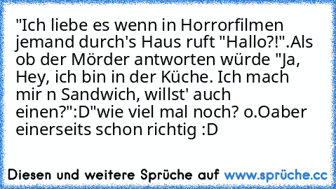 "Ich liebe es wenn in Horrorfilmen jemand durch's Haus ruft "Hallo?!".
Als ob der Mörder antworten würde "Ja, Hey, ich bin in der Küche. Ich mach mir n Sandwich, willst' auch einen?"
:D"
wie viel mal noch? o.O
aber einerseits schon richtig :D