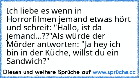 Ich liebe es wenn in Horrorfilmen jemand etwas hört und schreit: "Hallo, ist da jemand...??"
Als würde der Mörder antworten: "Ja hey ich bin in der Küche, willst du ein Sandwich?"