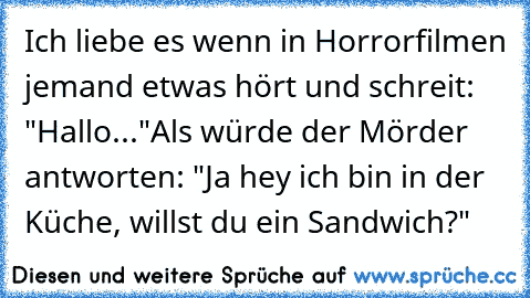 Ich liebe es wenn in Horrorfilmen jemand etwas hört und schreit: "Hallo..."
Als würde der Mörder antworten: "Ja hey ich bin in der Küche, willst du ein Sandwich?"