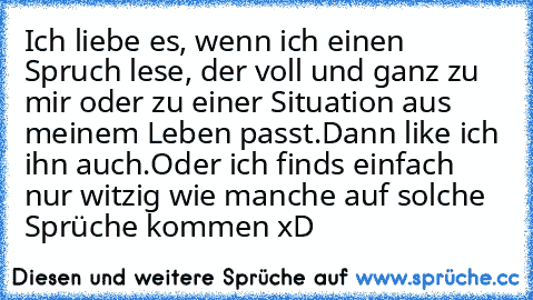 Ich liebe es, wenn ich einen Spruch lese, der voll und ganz zu mir oder zu einer Situation aus meinem Leben passt.
Dann like ich ihn auch.
Oder ich finds einfach nur witzig wie manche auf solche Sprüche kommen xD