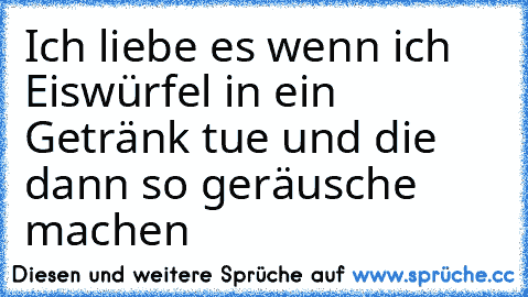 Ich liebe es wenn ich Eiswürfel in ein Getränk tue und die dann so geräusche machen ♥