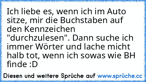 Ich liebe es, wenn ich im Auto sitze, mir die Buchstaben auf den Kennzeichen "durchzulesen". Dann suche ich immer Wörter und lache micht halb tot, wenn ich sowas wie BH finde :D