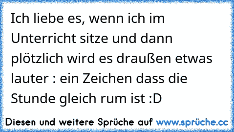 Ich liebe es, wenn ich im Unterricht sitze und dann plötzlich wird es draußen etwas lauter : ein Zeichen dass die Stunde gleich rum ist :D