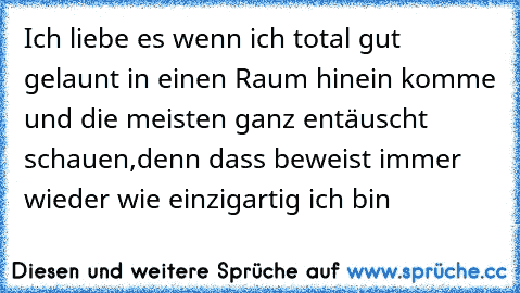 Ich liebe es wenn ich total gut gelaunt in einen Raum hinein komme und die meisten ganz entäuscht schauen,denn dass beweist immer wieder wie einzigartig ich bin 