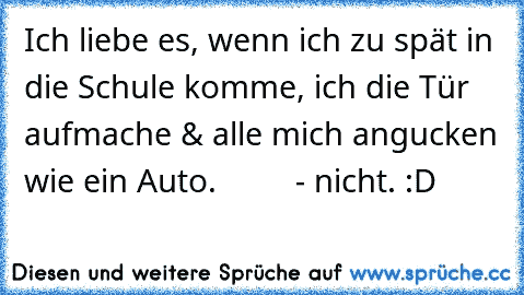 Ich liebe es, wenn ich zu spät in die Schule komme, ich die Tür aufmache & alle mich angucken wie ein Auto.         - nicht. :D