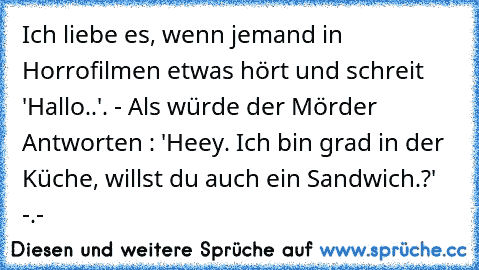 Ich liebe es, wenn jemand in Horrofilmen etwas hört und schreit 'Hallo..'. - Als würde der Mörder Antworten : 'Heey. Ich bin grad in der Küche, willst du auch ein Sandwich.?' -.-