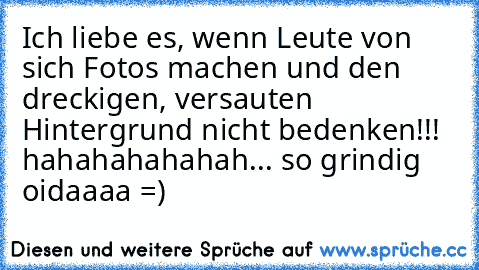 Ich liebe es, wenn Leute von sich Fotos machen und den dreckigen, versauten Hintergrund nicht bedenken!!! hahahahahahah... so grindig oidaaaa =)