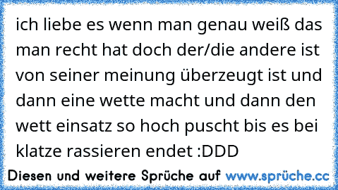 ich liebe es wenn man genau weiß das man recht hat doch der/die andere ist von seiner meinung überzeugt ist und dann eine wette macht und dann den wett einsatz so hoch puscht bis es bei klatze rassieren endet :DDD