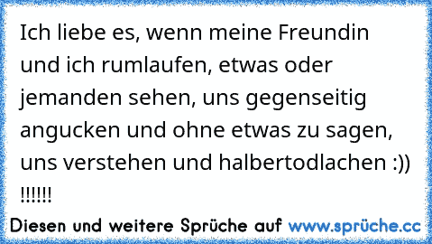 Ich liebe es, wenn meine Freundin und ich rumlaufen, etwas oder jemanden sehen, uns gegenseitig angucken und ohne etwas zu sagen, uns verstehen und halbertodlachen :)) !!!!!!