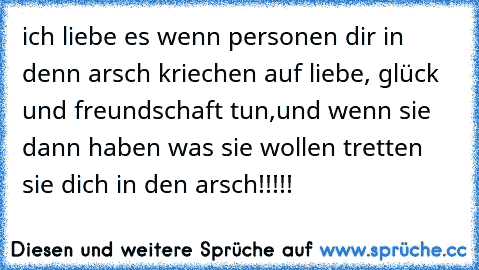 ich liebe es wenn personen dir in denn arsch kriechen auf liebe, glück und freundschaft tun,und wenn sie dann haben was sie wollen tretten sie dich in den arsch!!!!!