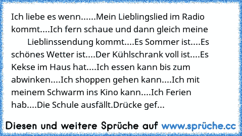 Ich liebe es wenn...
...Mein Lieblingslied im Radio kommt.
...Ich fern schaue und dann gleich meine                    Lieblinssendung kommt.
...Es Sommer ist.
...Es schönes Wetter ist.
...Der Kühlschrank voll ist.
...Es Kekse im Haus hat.
...Ich essen kann bis zum abwinken.
...Ich shoppen gehen kann.
...Ich mit meinem Schwarm ins Kino kann.
...Ich Ferien hab.
...Die Schule ausfällt.
Drücke gef...