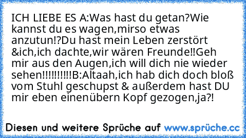 ICH LIEBE ES ♥
A:Was hast du getan?Wie kannst du es wagen,mir
so etwas anzutun!?Du hast mein Leben zerstört &
ich,ich dachte,wir wären Freunde!!Geh mir aus den Augen,ich will dich nie wieder sehen!!!!!!!!!!
B:Altaah,ich hab dich doch bloß vom Stuhl geschupst & außerdem hast DU mir eben einen
übern Kopf gezogen,ja?!