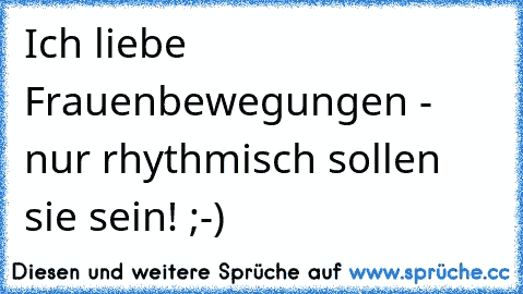 Ich liebe Frauenbewegungen - nur rhythmisch sollen sie sein! ;-)