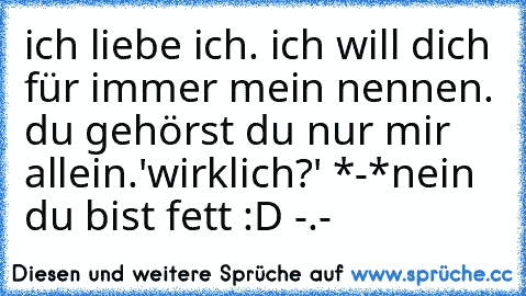 ich liebe ich. ich will dich für immer mein nennen. du gehörst du nur mir allein.
'wirklich?' *-*
nein du bist fett :D -.-