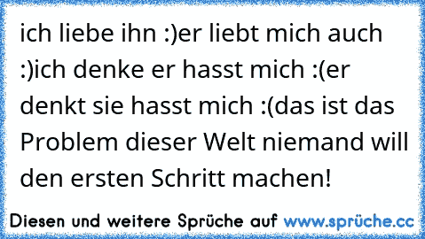 ich liebe ihn :)
er liebt mich auch :)
ich denke er hasst mich :(
er denkt sie hasst mich :(
das ist das Problem dieser Welt niemand will den ersten Schritt machen!