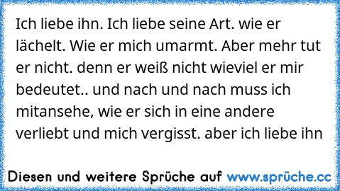 Ich liebe ihn. Ich liebe seine Art. wie er lächelt. Wie er mich umarmt. Aber mehr tut er nicht. denn er weiß nicht wieviel er mir bedeutet.. und nach und nach muss ich mitansehe, wie er sich in eine andere verliebt und mich vergisst. aber ich liebe ihn ♥