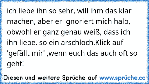 ich liebe ihn so sehr, will ihm das klar machen, aber er ignoriert mich halb, obwohl er ganz genau weiß, dass ich ihn liebe. so ein arschloch.
Klick auf 'gefällt mir' ,wenn euch das auch oft so geht!