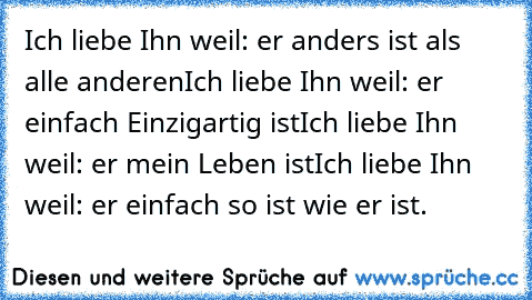 Ich liebe Ihn weil: er anders ist als alle anderen
Ich liebe Ihn weil: er einfach Einzigartig ist
Ich liebe Ihn weil: er mein Leben ist
Ich liebe Ihn weil: er einfach so ist wie er ist. ♥♥♥♥♥♥♥♥♥♥♥♥♥♥♥