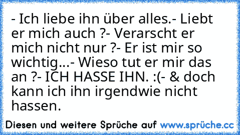 - Ich liebe ihn über alles.
- Liebt er mich auch ?
- Verarscht er mich nicht nur ?
- Er ist mir so wichtig...
- Wieso tut er mir das an ?
- ICH HASSE IHN. :(
- & doch kann ich ihn irgendwie nicht hassen.
