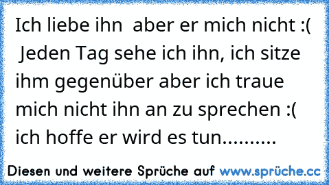 Ich liebe ihn ♥ aber er mich nicht :( ♥ Jeden Tag sehe ich ihn, ich sitze ihm gegenüber aber ich traue mich nicht ihn an zu sprechen :( ♥ ich hoffe er wird es tun.......... ♥ ♥ ♥ ♥