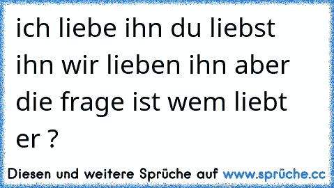 ich liebe ihn ♥
du liebst ihn ♥
wir lieben ihn ♥
aber die frage ist wem liebt er ? ♥