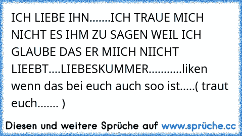 ICH LIEBE IHN.......ICH TRAUE MICH NICHT ES IHM ZU SAGEN WEIL ICH GLAUBE DAS ER MIICH NIICHT LIEEBT....
LIEBESKUMMER...........♥
liken wenn das bei euch auch soo ist.....
( traut euch....... )