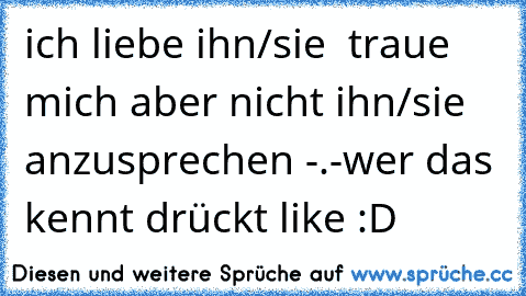 ich liebe ihn/sie  traue mich aber nicht ihn/sie anzusprechen -.-
wer das kennt drückt like :D