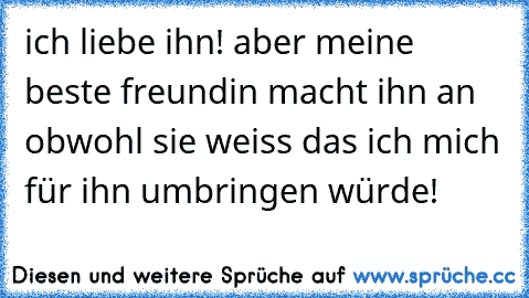 ich liebe ihn!♥ aber meine beste freundin macht ihn an obwohl sie weiss das ich mich für ihn umbringen würde!