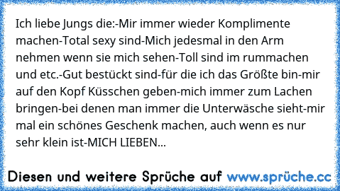 Ich liebe Jungs die:
-Mir immer wieder Komplimente machen
-Total sexy sind
-Mich jedesmal in den Arm nehmen wenn sie mich sehen
-Toll sind im rummachen und etc.
-Gut bestückt sind
-für die ich das Größte bin
-mir auf den Kopf Küsschen geben
-mich immer zum Lachen bringen
-bei denen man immer die Unterwäsche sieht
-mir mal ein schönes Geschenk machen, auch wenn es nur sehr klein ist
-MICH LIEBEN...