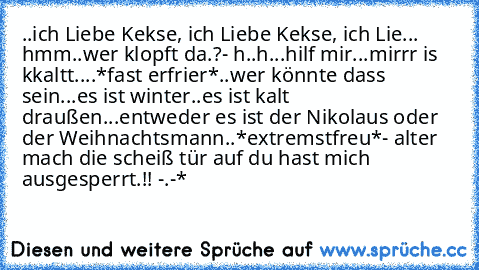 ..ich Liebe Kekse, ich Liebe Kekse, ich Lie... hmm..wer klopft da.?
- h..h...hilf mir...mirrr is kkaltt....*fast erfrier*
..wer könnte dass sein...es ist winter..es ist kalt draußen...entweder es ist der Nikolaus oder der Weihnachtsmann..*extremstfreu*
- alter mach die scheiß tür auf du hast mich ausgesperrt.!! -.-*