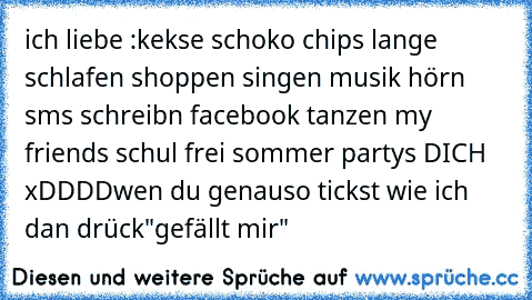 ich liebe :
kekse ♥
schoko ♥
chips ♥
lange schlafen ♥
shoppen ♥
singen ♥
musik hörn ♥
sms schreibn ♥
facebook ♥
tanzen ♥
my friends ♥
schul frei ♥
sommer ♥
partys ♥
DICH ♥
xDDDD
wen du genauso tickst wie ich dan drück"gefällt mir"