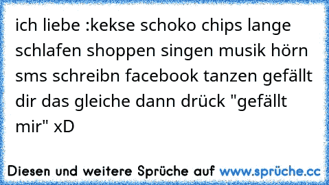 ich liebe :
kekse ♥
schoko ♥
chips ♥
lange schlafen ♥
shoppen ♥
singen ♥
musik hörn ♥
sms schreibn ♥
facebook ♥
tanzen ♥
gefällt dir das gleiche dann drück "gefällt mir" xD