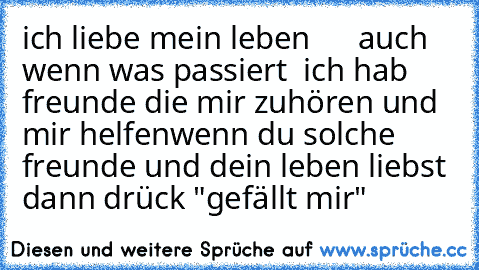 ich liebe mein leben ♥ ♥ ♥ ♥ ♥ ♥
auch wenn was passiert  ich hab freunde die mir zuhören und mir helfen
wenn du solche freunde und dein leben liebst dann drück "gefällt mir"
♥ ♥ ♥