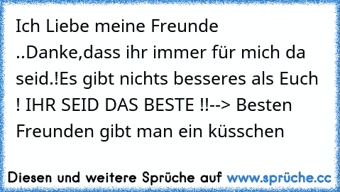 Ich Liebe meine Freunde ..
Danke,dass ihr immer für mich da seid.!
Es gibt nichts besseres als Euch ! ♥
IHR SEID DAS BESTE !!
--> Besten Freunden gibt man ein küsschen 