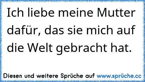 Ich liebe meine Mutter dafür, das sie mich auf die Welt gebracht hat.