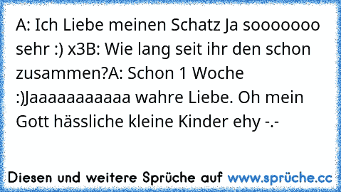 A: Ich Liebe meinen Schatz Ja sooooooo sehr :) x3
B: Wie lang seit ihr den schon zusammen?
A: Schon 1 Woche :)
Jaaaaaaaaaaa wahre Liebe. Oh mein Gott hässliche kleine Kinder ehy -.-